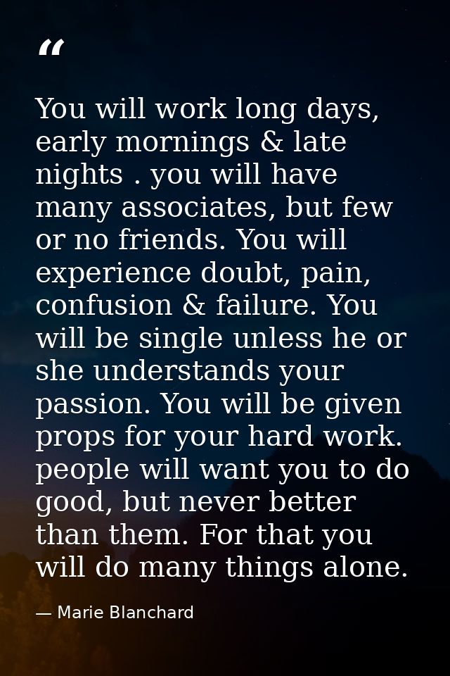 You will work long days, early mornings & late nights . you will have many associates, but few or no friends. You will e — Marie Blanchard