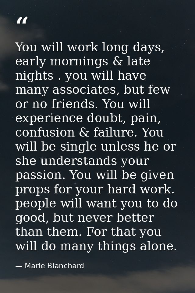 You will work long days, early mornings & late nights . you will have many associates, but few or no friends. You will e — Marie Blanchard