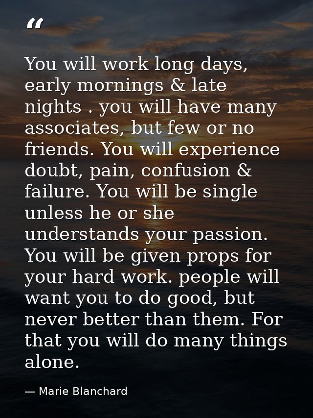 You will work long days, early mornings & late nights . you will have many associates, but few or no friends. You will e — Marie Blanchard