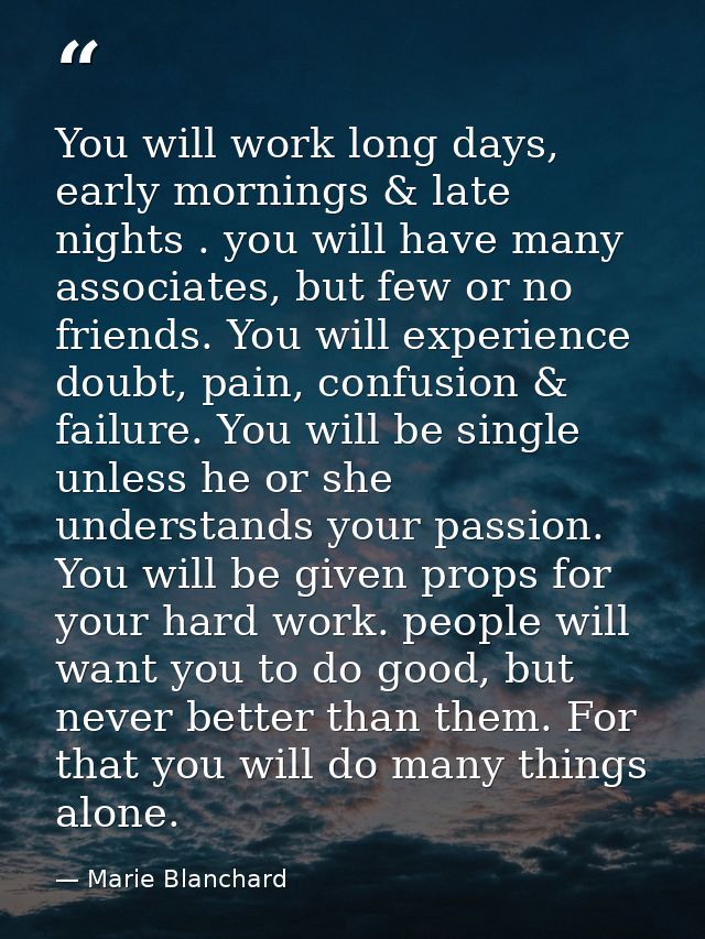 You will work long days, early mornings & late nights . you will have many associates, but few or no friends. You will e — Marie Blanchard