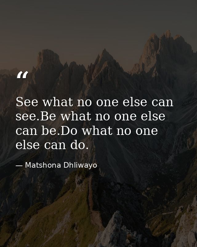 See what no one else can see.Be what no one else can be.Do what no one else can do. — Matshona Dhliwayo