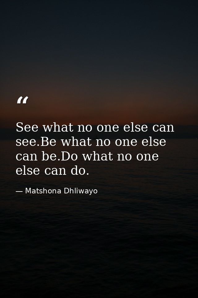 See what no one else can see.Be what no one else can be.Do what no one else can do. — Matshona Dhliwayo
