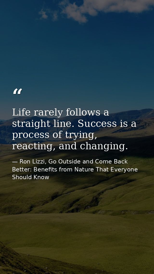 Life rarely follows a straight line. Success is a process of trying, reacting, and changing. — Ron Lizzi, Go Outside and Come Back Better: Benefits from Nature That Everyone Should Know