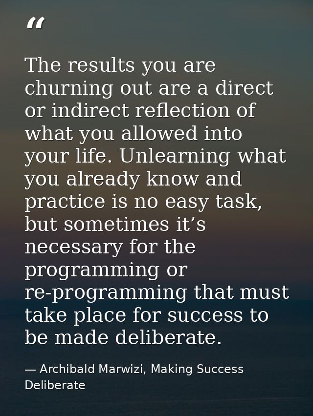 The results you are churning out are a direct or indirect reflection of what you allowed into your life. Unlearning what — Archibald Marwizi, Making Success Deliberate