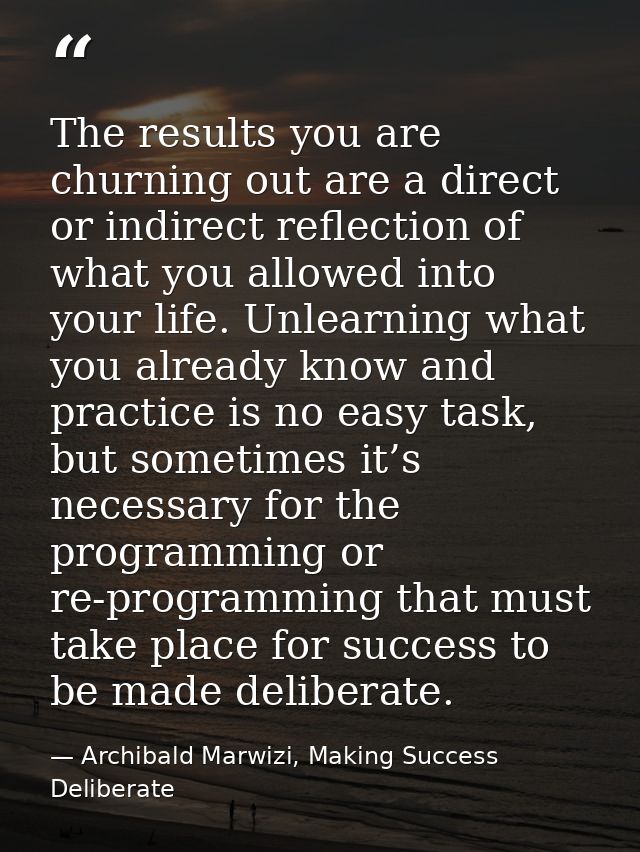 The results you are churning out are a direct or indirect reflection of what you allowed into your life. Unlearning what — Archibald Marwizi, Making Success Deliberate
