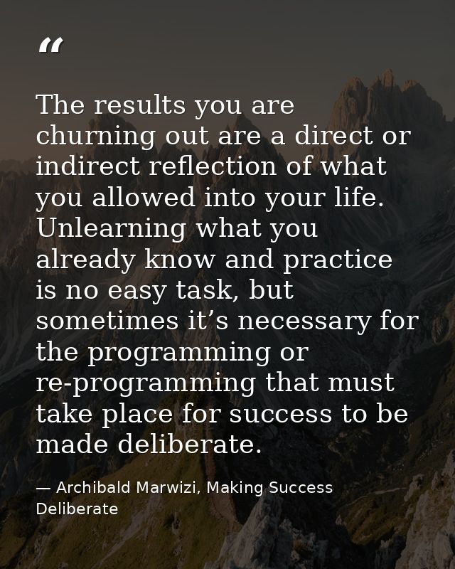 The results you are churning out are a direct or indirect reflection of what you allowed into your life. Unlearning what — Archibald Marwizi, Making Success Deliberate