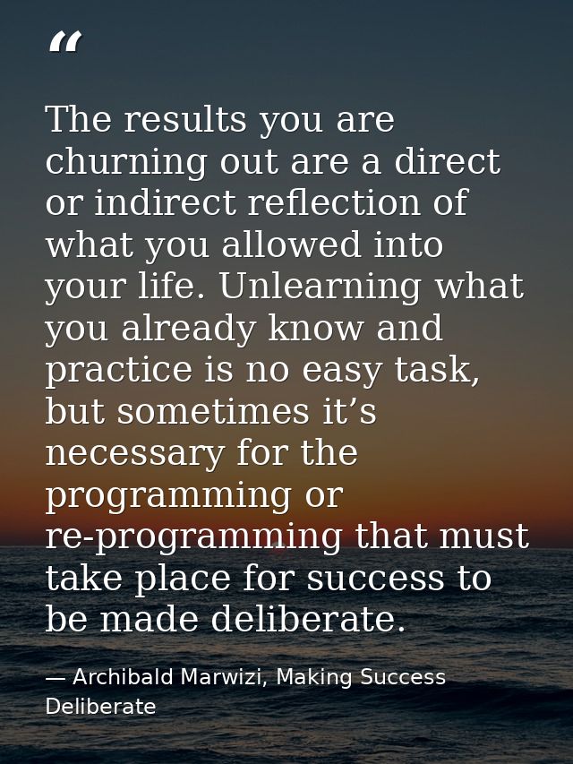 The results you are churning out are a direct or indirect reflection of what you allowed into your life. Unlearning what — Archibald Marwizi, Making Success Deliberate