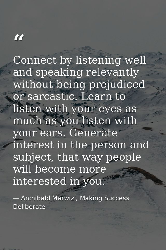 Connect by listening well and speaking relevantly without being prejudiced or sarcastic. Learn to listen with your eyes  — Archibald Marwizi, Making Success Deliberate