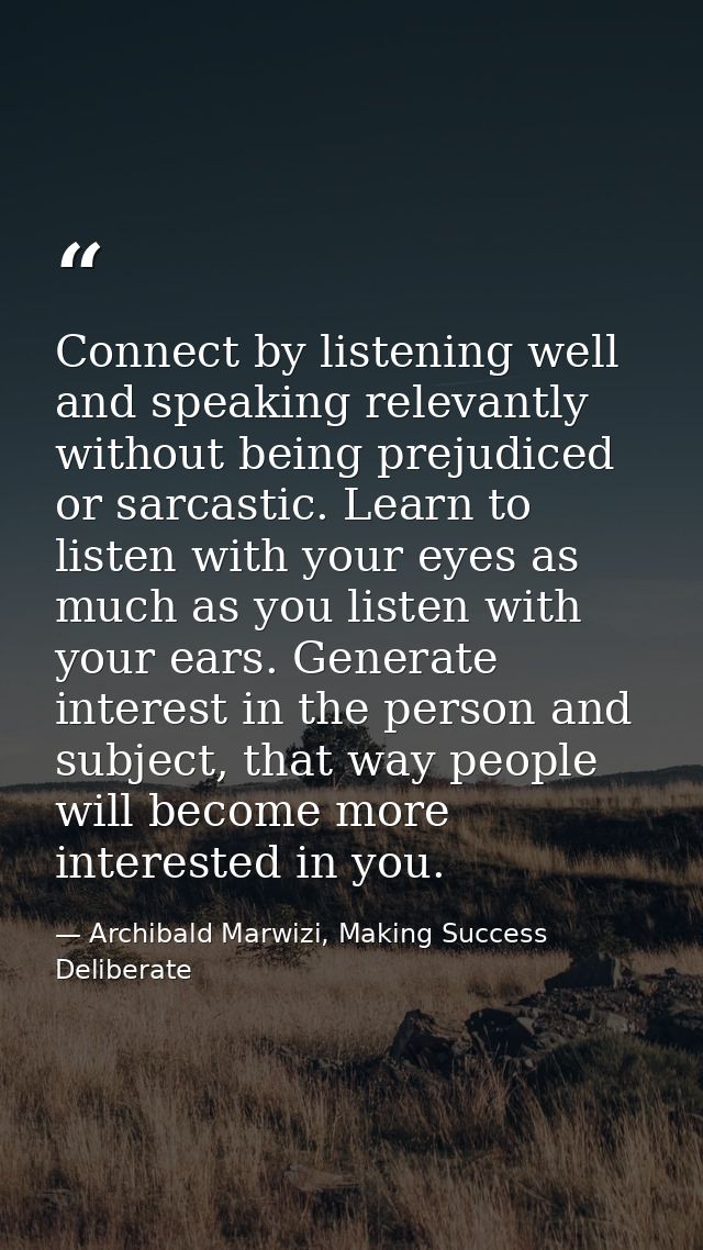 Connect by listening well and speaking relevantly without being prejudiced or sarcastic. Learn to listen with your eyes  — Archibald Marwizi, Making Success Deliberate