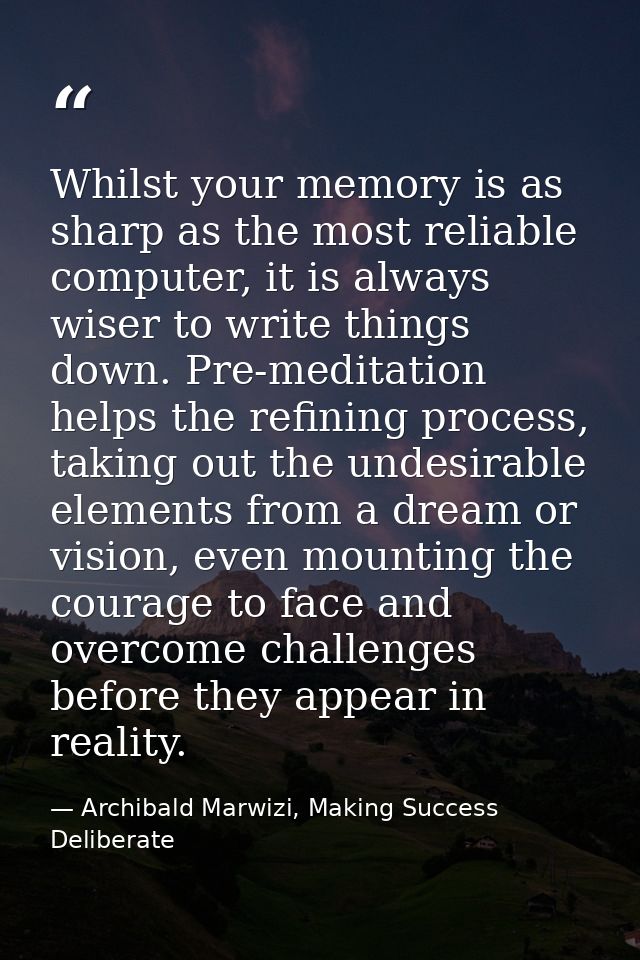 Whilst your memory is as sharp as the most reliable computer, it is always wiser to write things down. Pre-meditation he — Archibald Marwizi, Making Success Deliberate