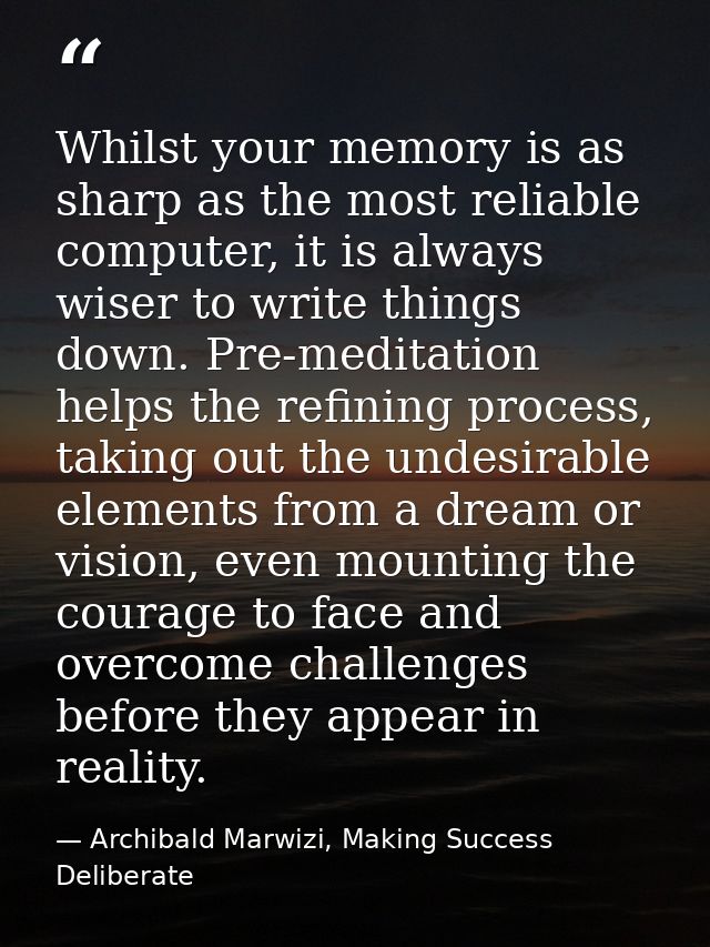 Whilst your memory is as sharp as the most reliable computer, it is always wiser to write things down. Pre-meditation he — Archibald Marwizi, Making Success Deliberate