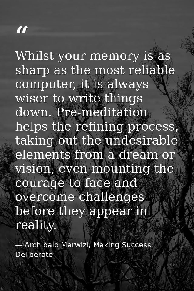 Whilst your memory is as sharp as the most reliable computer, it is always wiser to write things down. Pre-meditation he — Archibald Marwizi, Making Success Deliberate