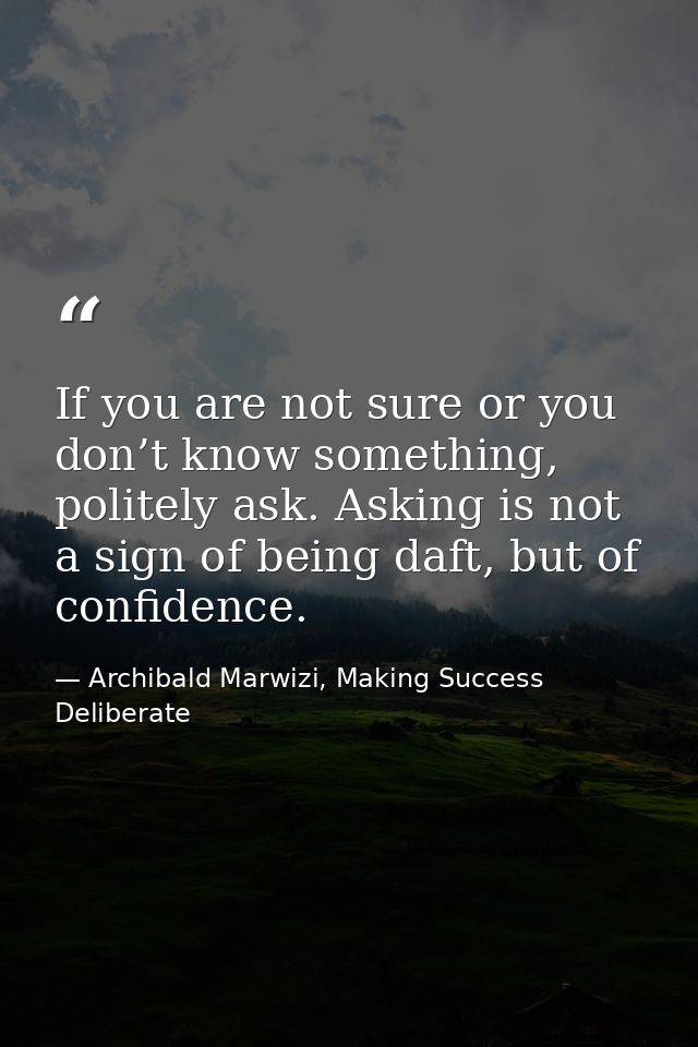 If you are not sure or you don’t know something, politely ask. Asking is not a sign of being daft, but of confidence. — Archibald Marwizi, Making Success Deliberate