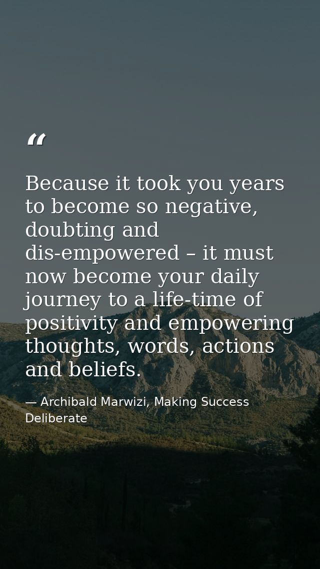 Because it took you years to become so negative, doubting and dis-empowered – it must now become your daily journey to a — Archibald Marwizi, Making Success Deliberate
