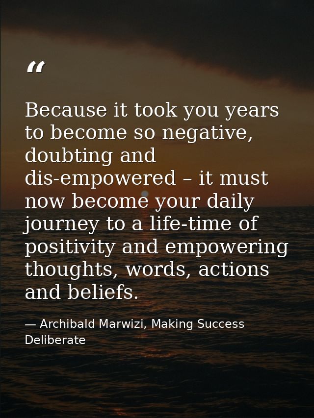 Because it took you years to become so negative, doubting and dis-empowered – it must now become your daily journey to a — Archibald Marwizi, Making Success Deliberate