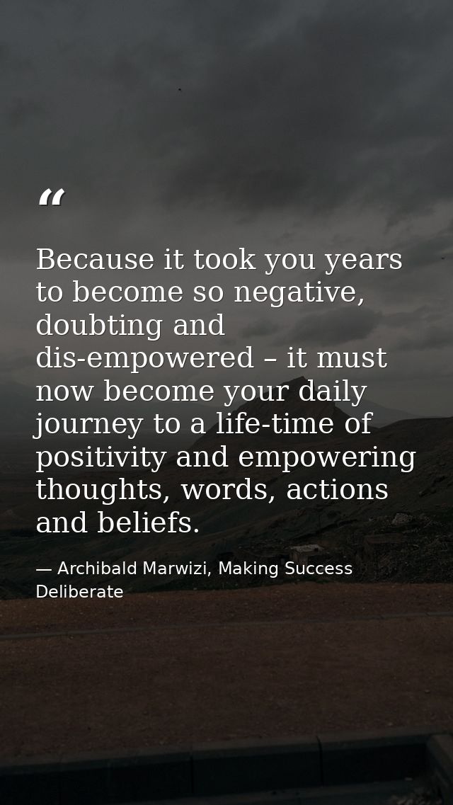 Because it took you years to become so negative, doubting and dis-empowered – it must now become your daily journey to a — Archibald Marwizi, Making Success Deliberate