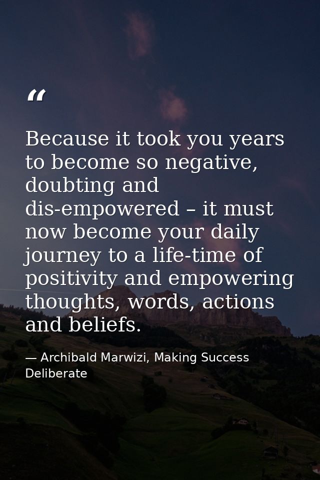 Because it took you years to become so negative, doubting and dis-empowered – it must now become your daily journey to a — Archibald Marwizi, Making Success Deliberate