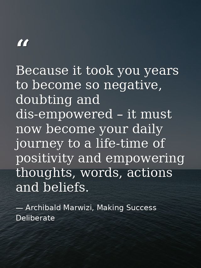 Because it took you years to become so negative, doubting and dis-empowered – it must now become your daily journey to a — Archibald Marwizi, Making Success Deliberate
