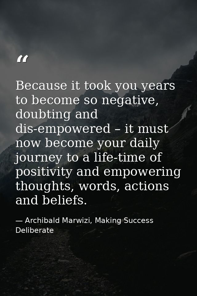 Because it took you years to become so negative, doubting and dis-empowered – it must now become your daily journey to a — Archibald Marwizi, Making Success Deliberate