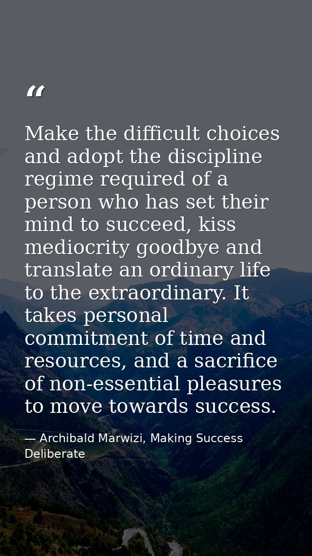 Make the difficult choices and adopt the discipline regime required of a person who has set their mind to succeed, kiss  — Archibald Marwizi, Making Success Deliberate