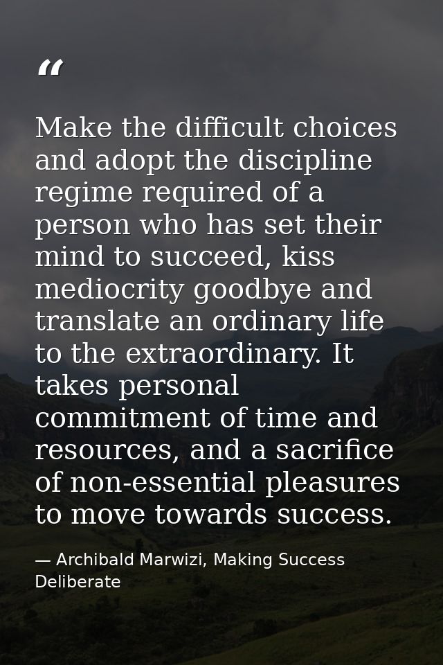 Make the difficult choices and adopt the discipline regime required of a person who has set their mind to succeed, kiss  — Archibald Marwizi, Making Success Deliberate