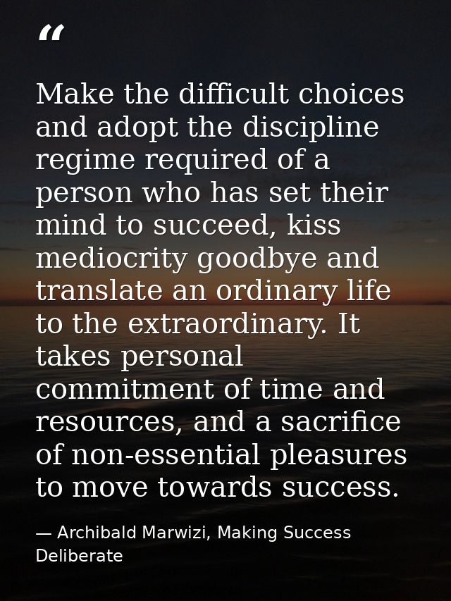 Make the difficult choices and adopt the discipline regime required of a person who has set their mind to succeed, kiss  — Archibald Marwizi, Making Success Deliberate