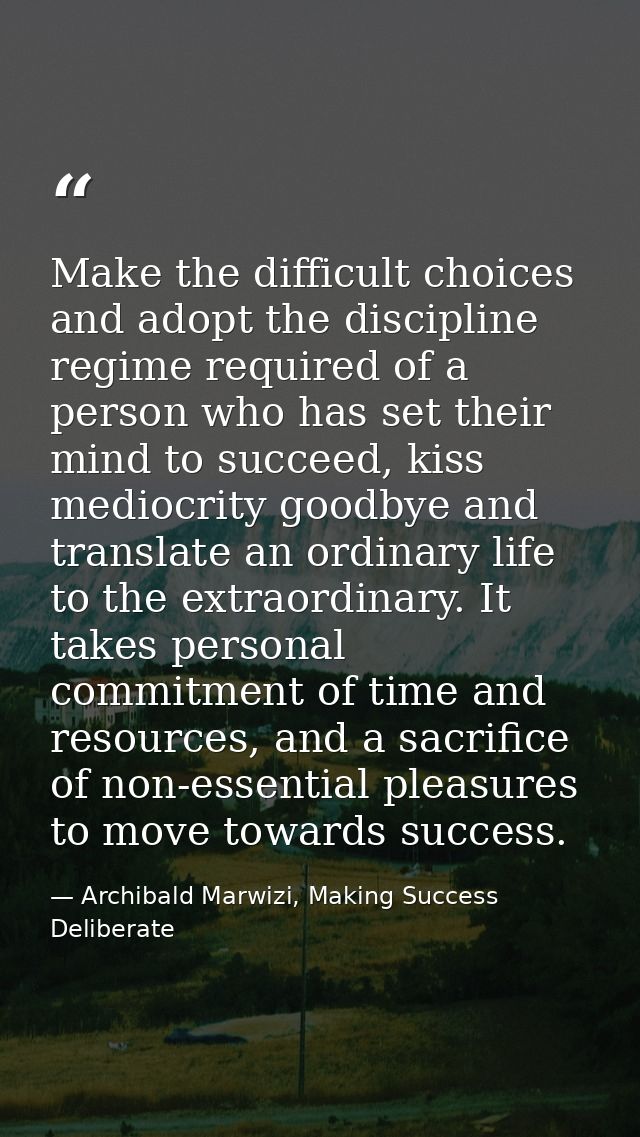 Make the difficult choices and adopt the discipline regime required of a person who has set their mind to succeed, kiss  — Archibald Marwizi, Making Success Deliberate