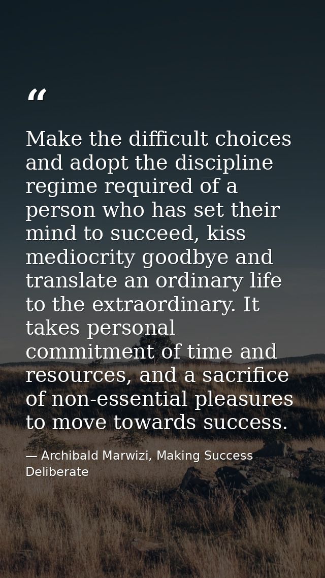 Make the difficult choices and adopt the discipline regime required of a person who has set their mind to succeed, kiss  — Archibald Marwizi, Making Success Deliberate