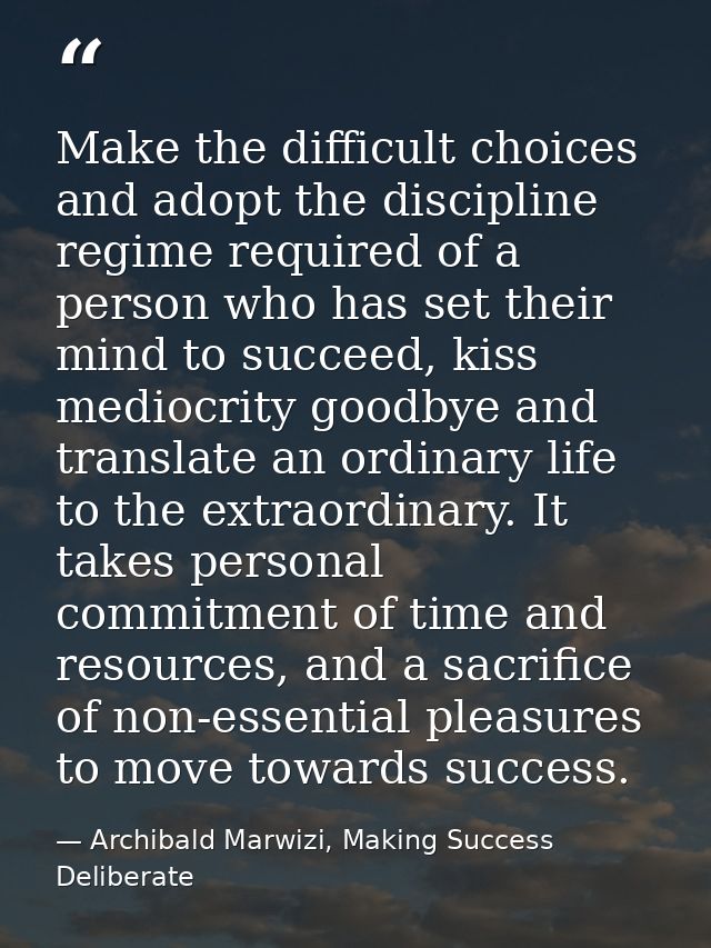 Make the difficult choices and adopt the discipline regime required of a person who has set their mind to succeed, kiss  — Archibald Marwizi, Making Success Deliberate