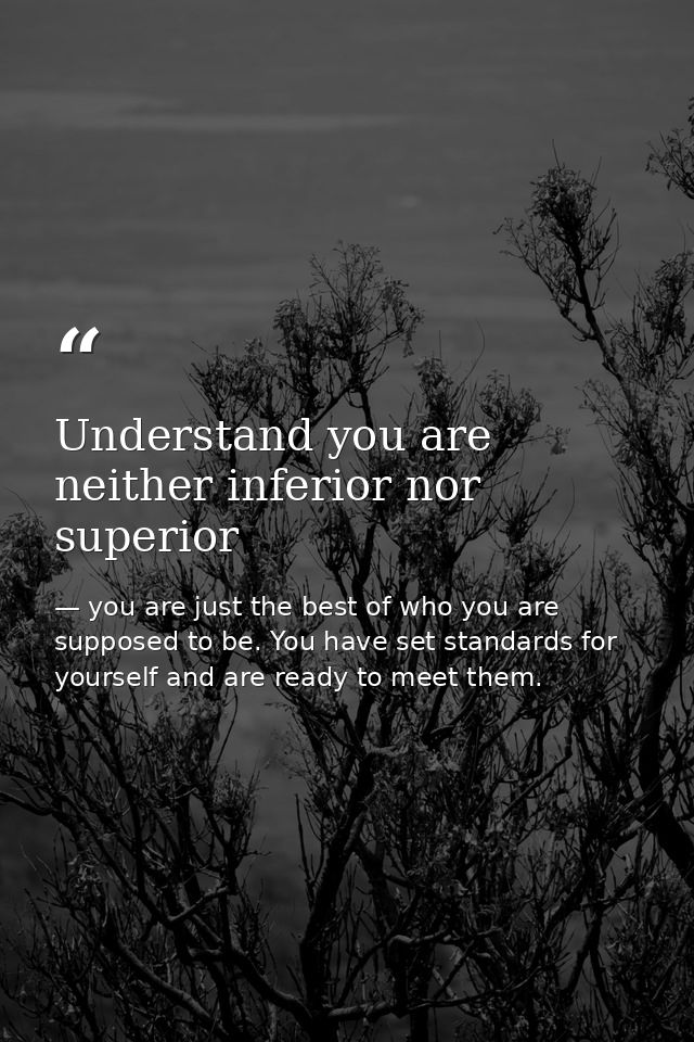 Understand you are neither inferior nor superior — you are just the best of who you are supposed to be. You have set standards for yourself and are ready to meet them.