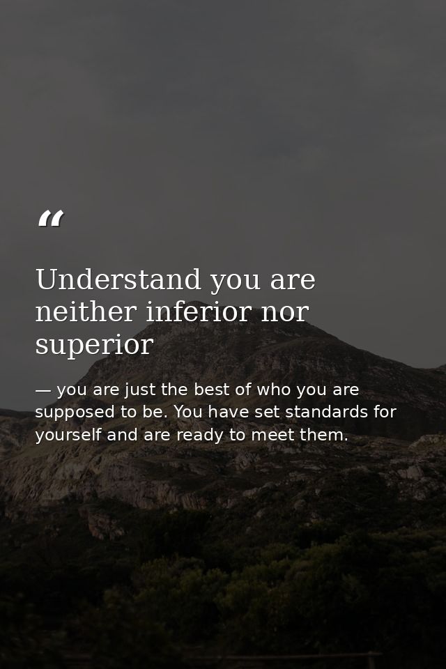 Understand you are neither inferior nor superior — you are just the best of who you are supposed to be. You have set standards for yourself and are ready to meet them.