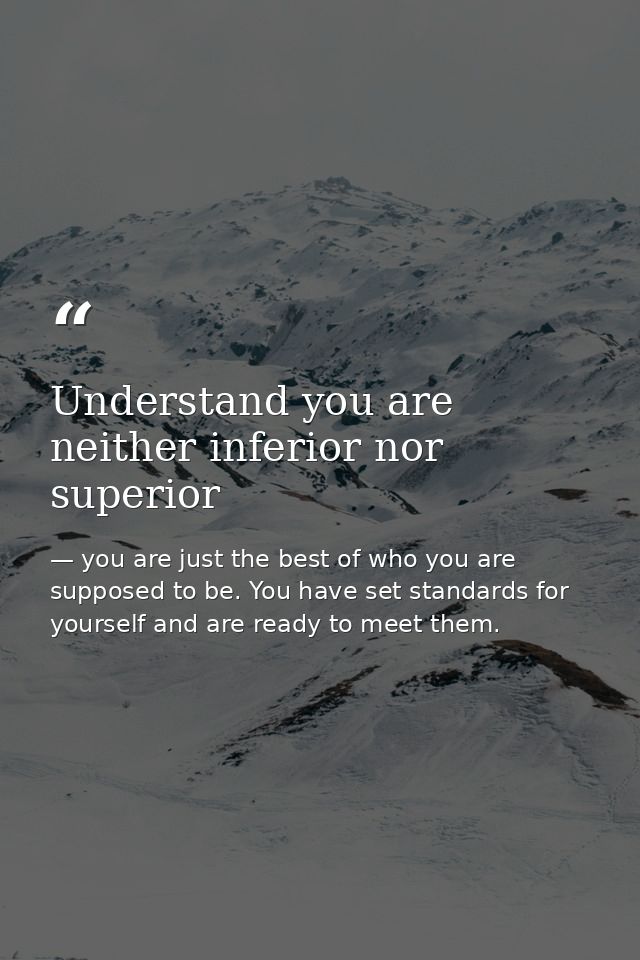 Understand you are neither inferior nor superior — you are just the best of who you are supposed to be. You have set standards for yourself and are ready to meet them.