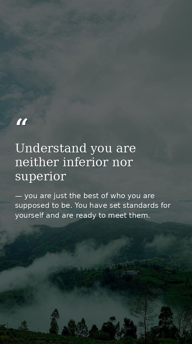 Understand you are neither inferior nor superior — you are just the best of who you are supposed to be. You have set standards for yourself and are ready to meet them.