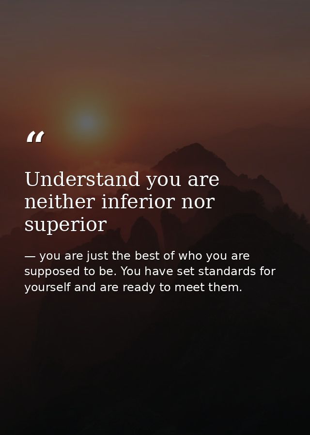 Understand you are neither inferior nor superior — you are just the best of who you are supposed to be. You have set standards for yourself and are ready to meet them.