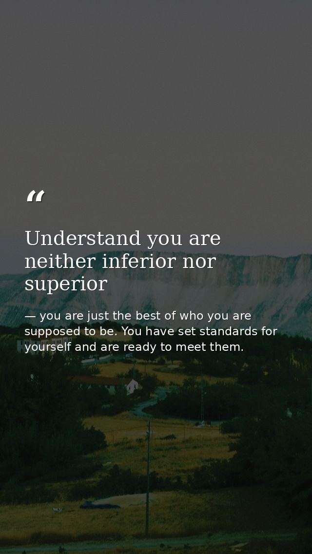 Understand you are neither inferior nor superior — you are just the best of who you are supposed to be. You have set standards for yourself and are ready to meet them.
