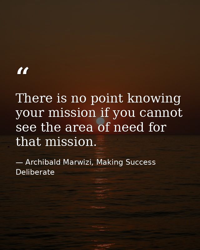 There is no point knowing your mission if you cannot see the area of need for that mission. — Archibald Marwizi, Making Success Deliberate