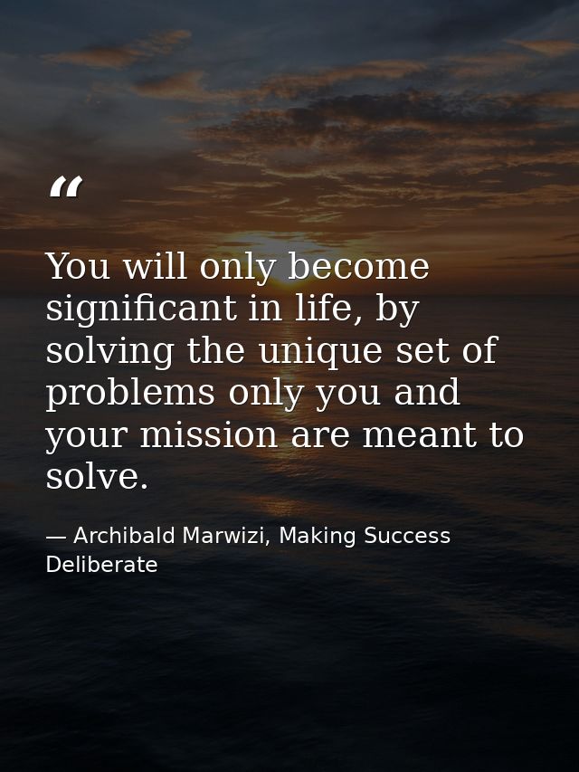 You will only become significant in life, by solving the unique set of problems only you and your mission are meant to s — Archibald Marwizi, Making Success Deliberate