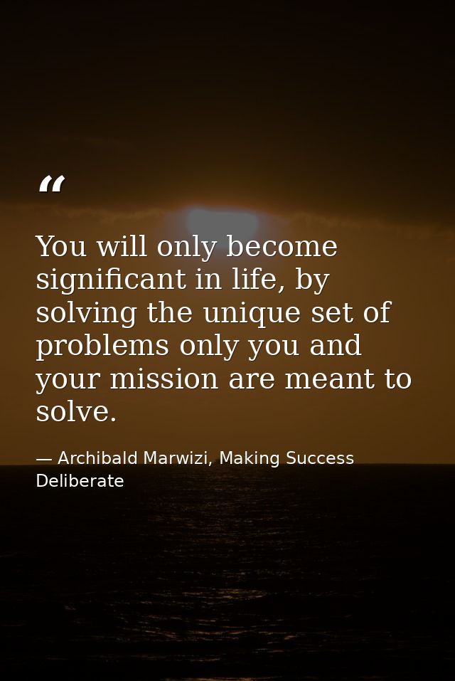 You will only become significant in life, by solving the unique set of problems only you and your mission are meant to s — Archibald Marwizi, Making Success Deliberate