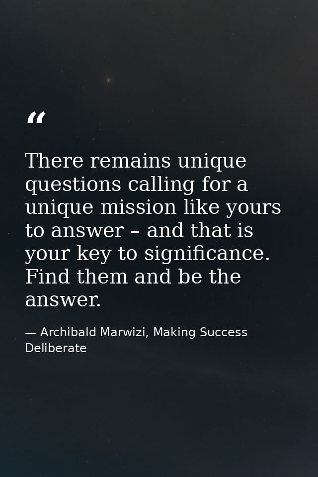 There remains unique questions calling for a unique mission like yours to answer – and that is your key to significance. — Archibald Marwizi, Making Success Deliberate