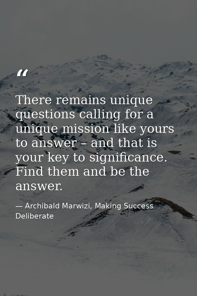 There remains unique questions calling for a unique mission like yours to answer – and that is your key to significance. — Archibald Marwizi, Making Success Deliberate