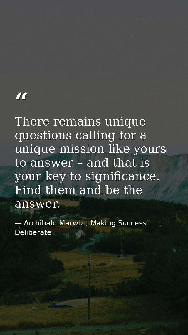 There remains unique questions calling for a unique mission like yours to answer – and that is your key to significance. — Archibald Marwizi, Making Success Deliberate