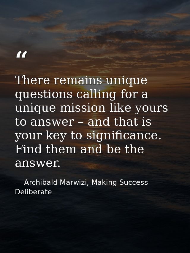 There remains unique questions calling for a unique mission like yours to answer – and that is your key to significance. — Archibald Marwizi, Making Success Deliberate