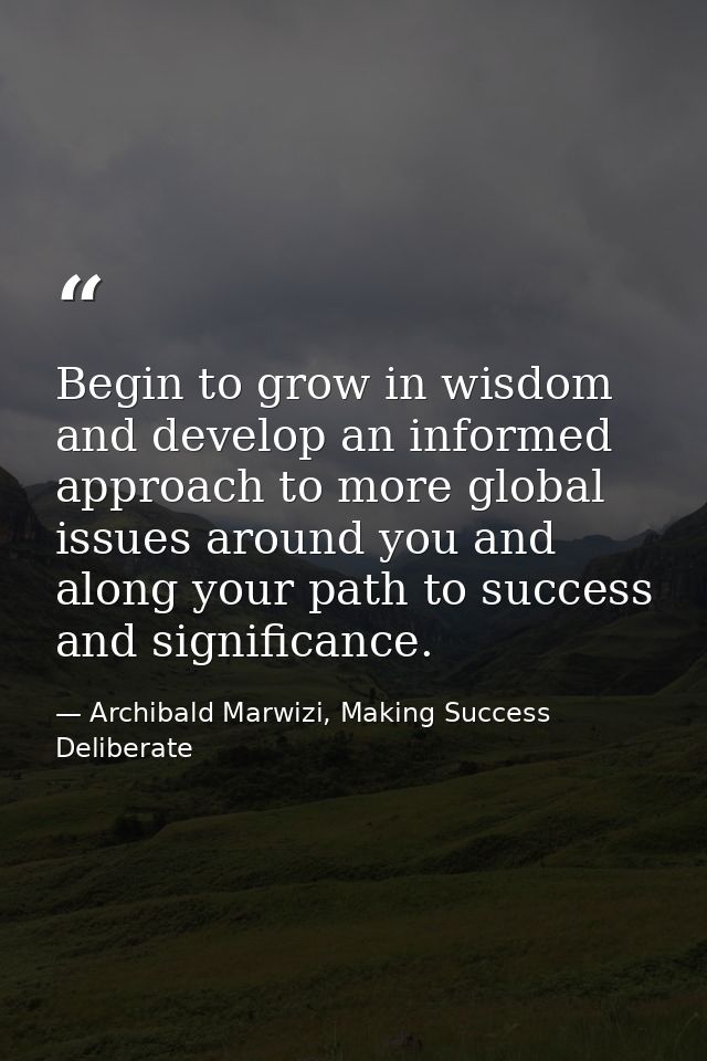 Begin to grow in wisdom and develop an informed approach to more global issues around you and along your path to success — Archibald Marwizi, Making Success Deliberate