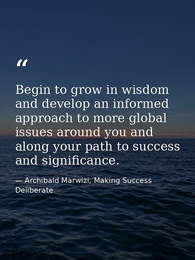 Begin to grow in wisdom and develop an informed approach to more global issues around you and along your path to success — Archibald Marwizi, Making Success Deliberate