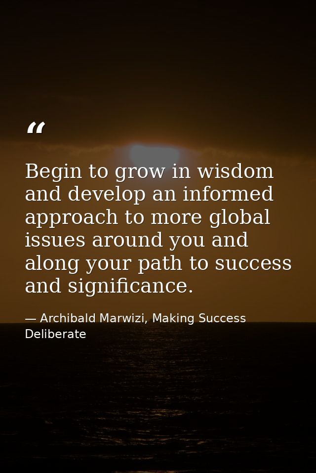 Begin to grow in wisdom and develop an informed approach to more global issues around you and along your path to success — Archibald Marwizi, Making Success Deliberate