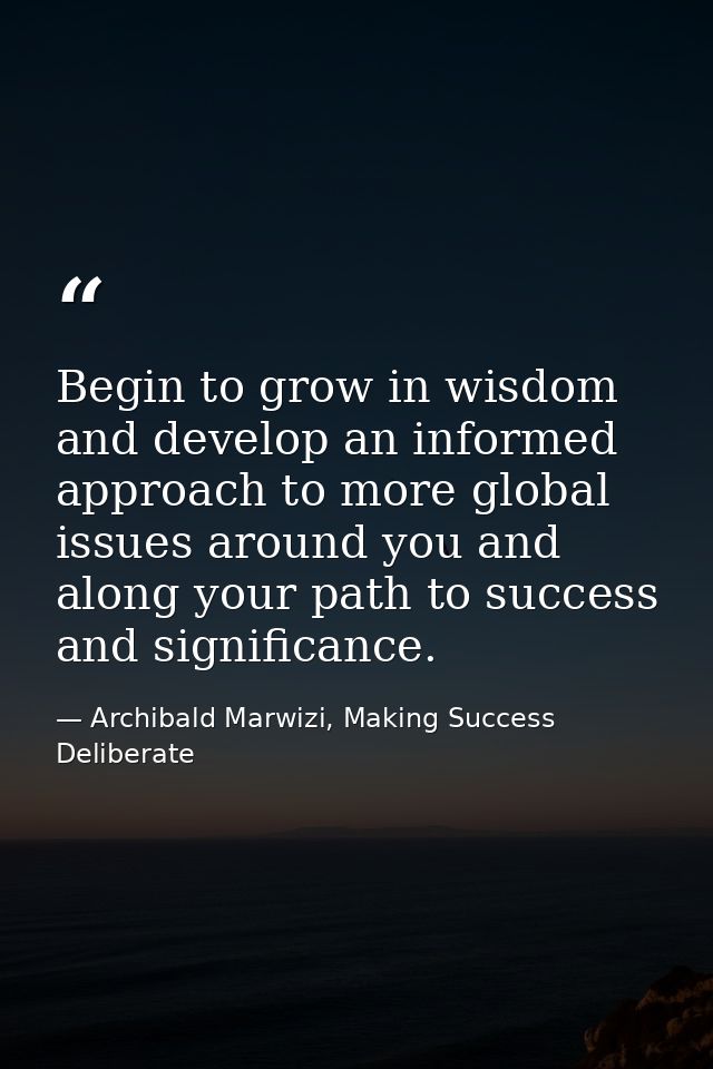 Begin to grow in wisdom and develop an informed approach to more global issues around you and along your path to success — Archibald Marwizi, Making Success Deliberate