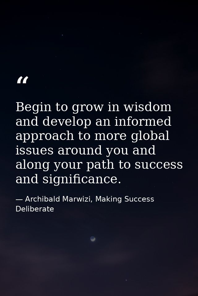 Begin to grow in wisdom and develop an informed approach to more global issues around you and along your path to success — Archibald Marwizi, Making Success Deliberate
