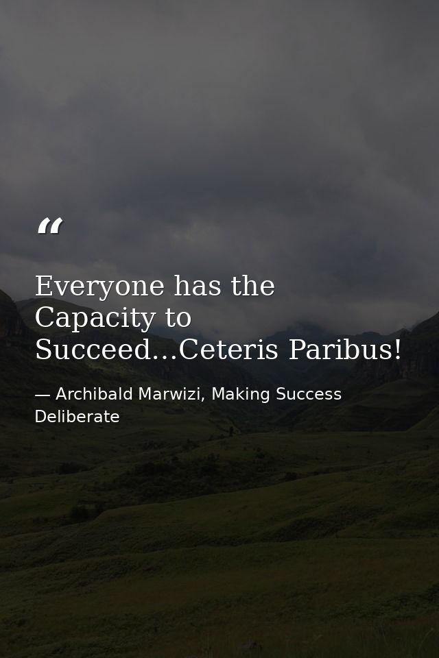 Everyone has the Capacity to Succeed…Ceteris Paribus! — Archibald Marwizi, Making Success Deliberate
