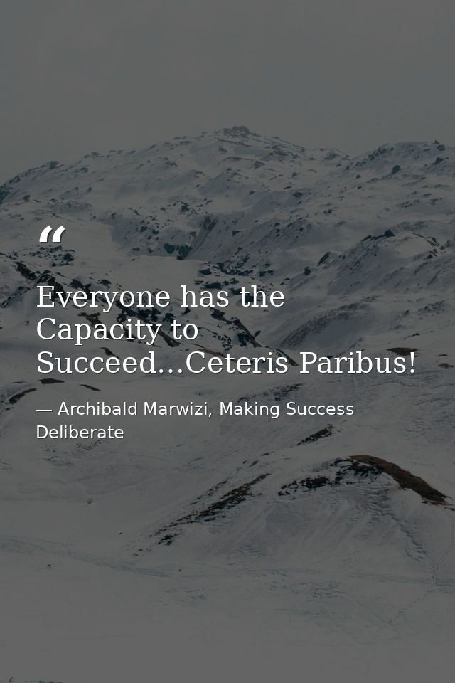 Everyone has the Capacity to Succeed…Ceteris Paribus! — Archibald Marwizi, Making Success Deliberate