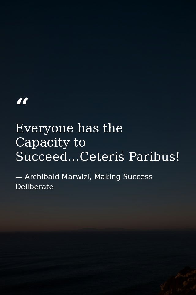Everyone has the Capacity to Succeed…Ceteris Paribus! — Archibald Marwizi, Making Success Deliberate